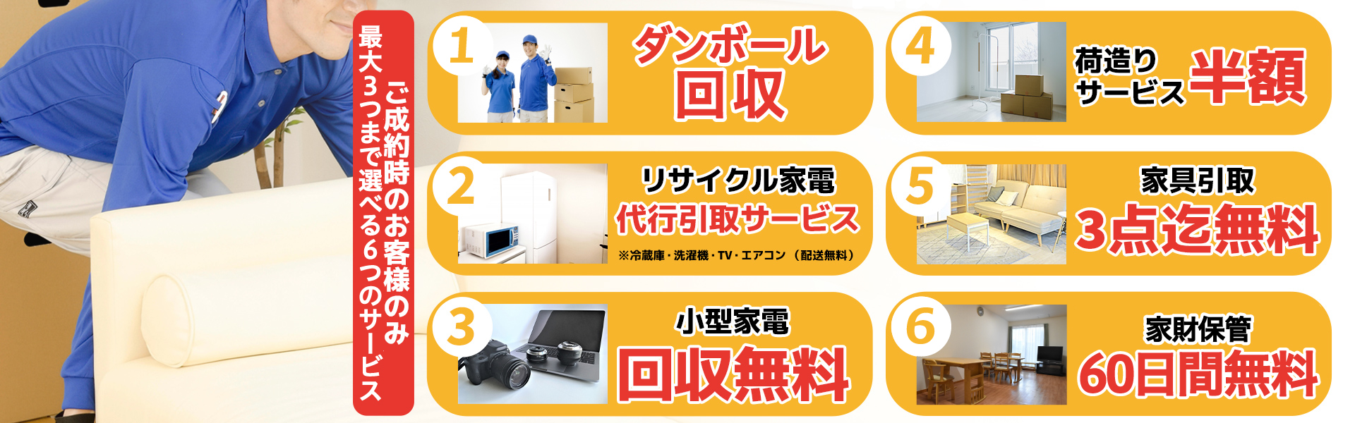 ご成約時のお客様のみ選べる6つの無料特典。ダンボール回収。リサイクル家電代行引き取りサービス。小型家電回収無料。荷造りサービス半額。家具引き取り3点まで無料。家財保管60日間無料。
